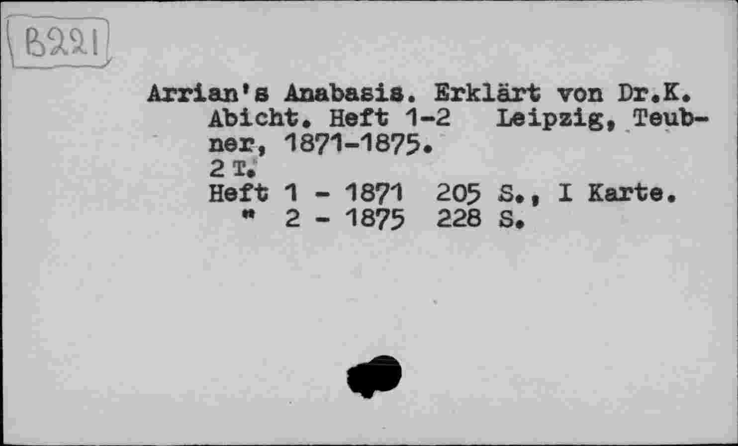 ﻿
Arrian's Anabasis. Erklärt von Dr.К.
Abicht. Heft 1-2 Leipzig, Teubner, 1871-1875.
2 I.
Heft 1 - 1871 205 5.. I Karte.
" 2 - 1875 228 S.